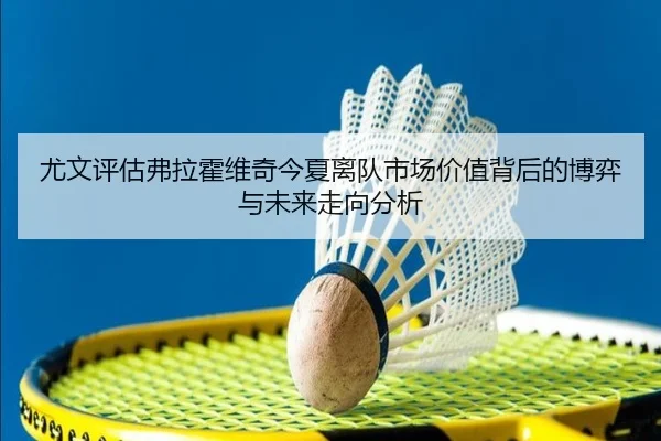尤文评估弗拉霍维奇今夏离队市场价值背后的博弈与未来走向分析