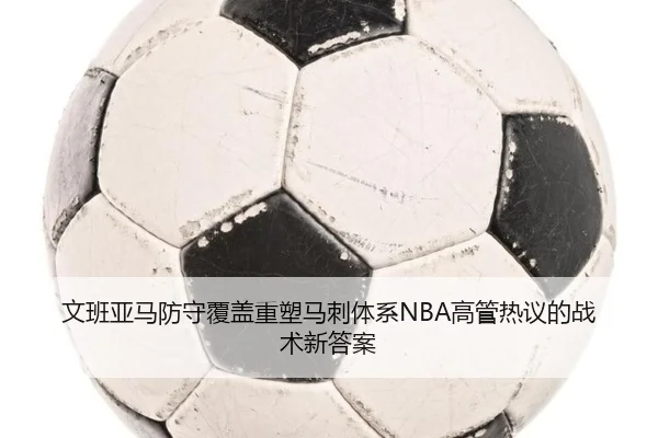 文班亚马防守覆盖重塑马刺体系NBA高管热议的战术新答案