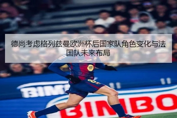 德尚考虑格列兹曼欧洲杯后国家队角色变化与法国队未来布局